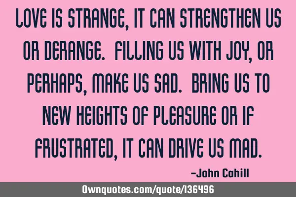 Love is strange, it can strengthen us or derange. Filling us with joy, or perhaps, make us sad. B