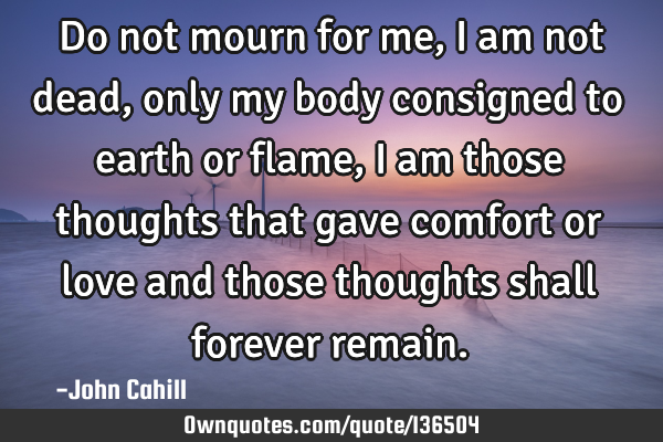 Do not mourn for me, I am not dead, only my body consigned to earth or flame, I am those thoughts