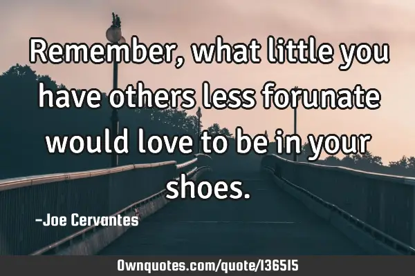 Remember, what little you have others less forunate would love to be in your