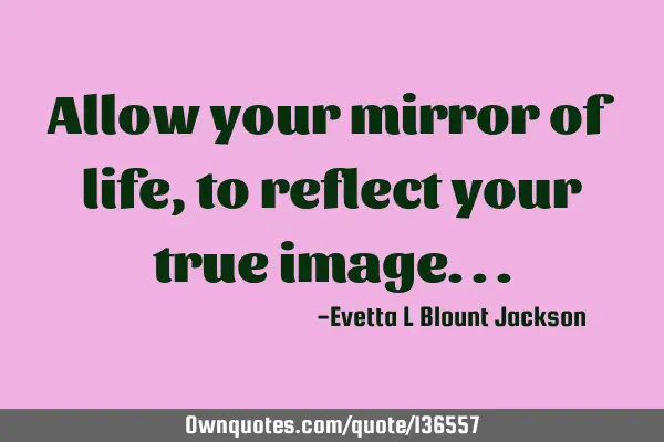 Allow your mirror of life, to reflect your true