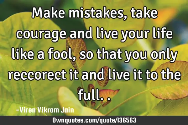 Make mistakes, take courage and live your life like a fool, so that you only reccorect it and live