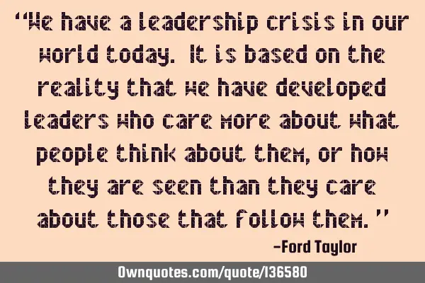 “We have a leadership crisis in our world today. It is based on the reality that we have
