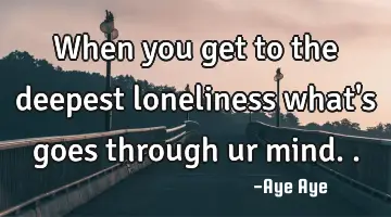 When you get to the deepest loneliness what's goes through ur mind..