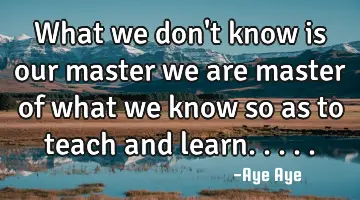 What we don't know is our master we are master of what we know so as to teach and learn.....