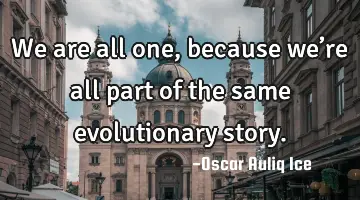 We are all one, because we’re all part of the same evolutionary story.