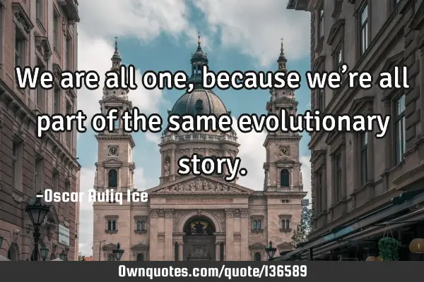 We are all one, because we’re all part of the same evolutionary