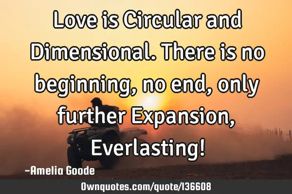 Love is Circular and Dimensional. There is no beginning, no end, only further Expansion, E