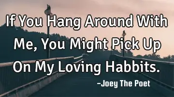 If You Hang Around With Me, You Might Pick Up On My Loving Habbits.