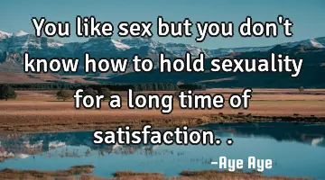 You like sex but you don't know how to hold sexuality for a long time of satisfaction..