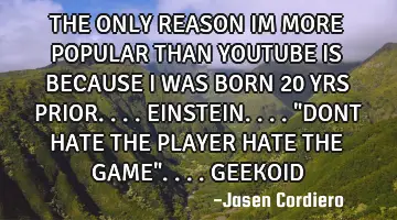 THE ONLY REASON IM MORE POPULAR THAN YOUTUBE IS BECAUSE I WAS BORN 20 YRS PRIOR....EINSTEIN....