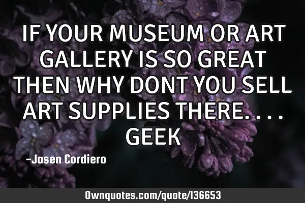 IF YOUR MUSEUM OR ART GALLERY IS SO GREAT THEN WHY DONT YOU SELL ART SUPPLIES THERE....GEEK