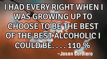 I HAD EVERY RIGHT WHEN I WAS GROWING UP TO CHOOSE TO BE THE BEST OF THE BEST ALCOHOLIC I COULD BE