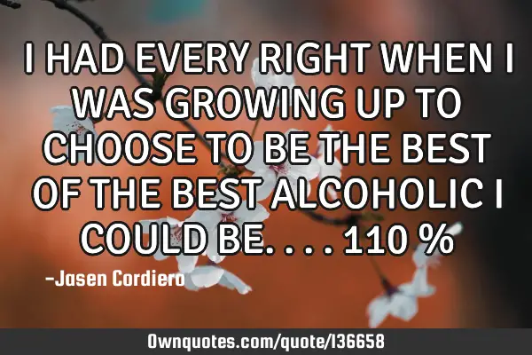 I HAD EVERY RIGHT WHEN I WAS GROWING UP TO CHOOSE TO BE THE BEST OF THE BEST ALCOHOLIC I COULD BE