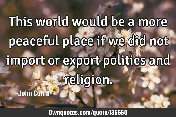 This world would be a more peaceful place if we did not import or export politics and