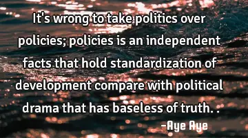 It's wrong to take politics over policies; policies is an independent facts that hold