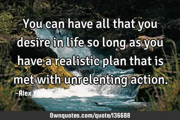 You can have all that you desire in life so long as you have a realistic plan that is met with