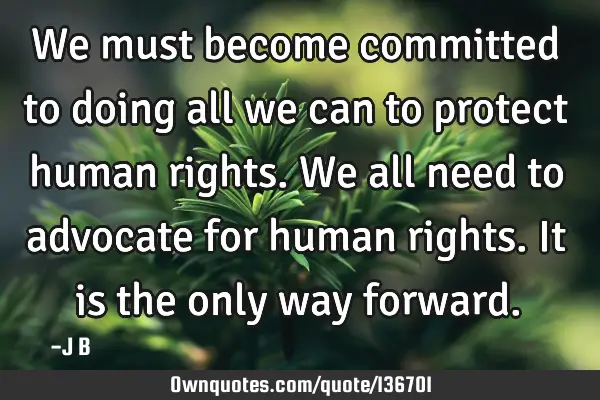 We must become committed to doing all we can to protect human rights. We all need to advocate for