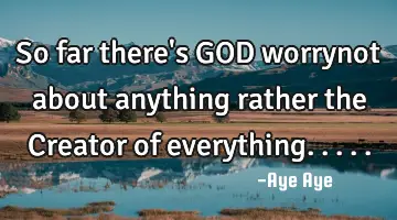 So far there's GOD worrynot about anything rather the Creator of everything.....