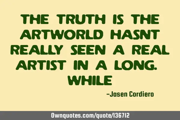 THE TRUTH IS THE ARTWORLD HASNT REALLY SEEN A REAL ARTIST IN A LONG. WHILE