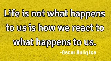 Life is not what happens to us is how we react to what happens to us.