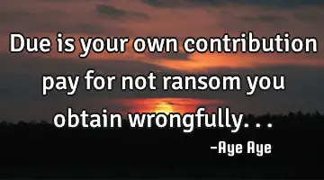 Due is your own contribution pay for not ransom you obtain wrongfully...