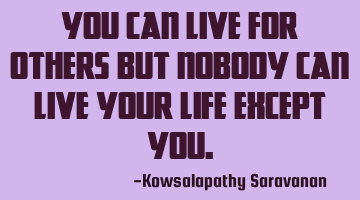 You can live for others but nobody can live your life except you.