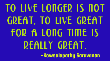 To live longer is not great , to live great for a long time is really great.