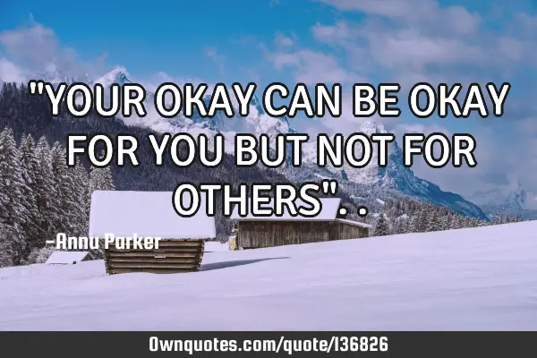 "YOUR OKAY CAN BE OKAY FOR YOU BUT NOT FOR OTHERS"