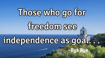 Those who go for freedom see independence as goal...