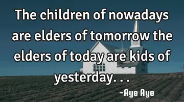 The children of nowadays are elders of tomorrow the elders of today are kids of yesterday...