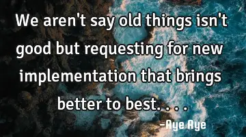 We aren't say old things isn't good but requesting for new implementation that brings better to