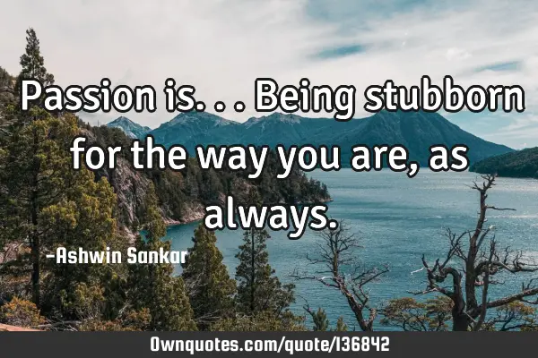 Passion is...being stubborn for the way you are, as
