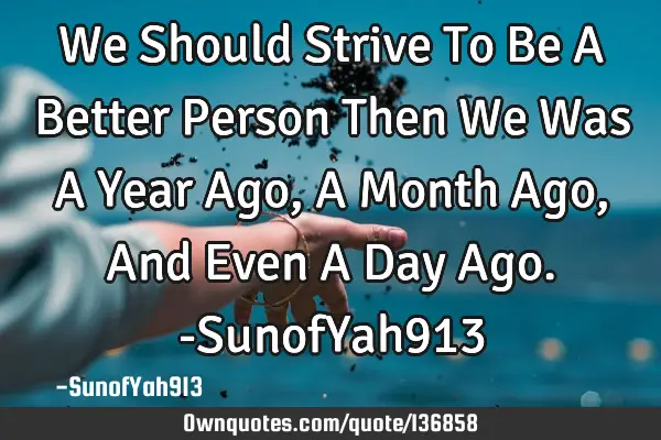 We Should Strive To Be A Better Person Then We Was A Year Ago, A Month Ago, And Even A Day Ago. -S