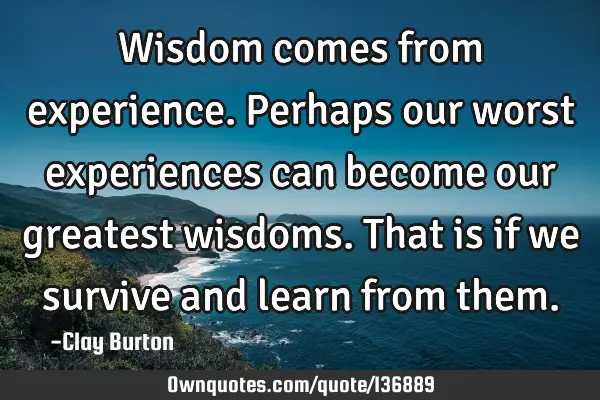 Wisdom comes from experience. Perhaps our worst experiences can become our greatest wisdoms. That