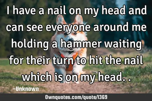 I have a nail on my head and can see everyone around me holding a hammer waiting for their turn to
