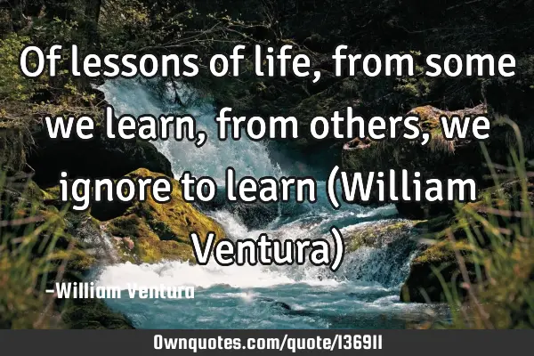 Of lessons of life,from some we learn,from others,we ignore to learn (William Ventura)