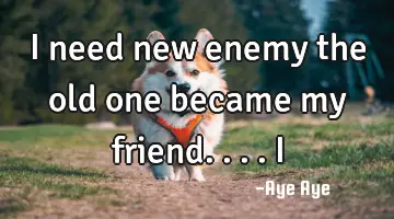I need new enemy the old one became my friend.... I