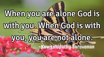 When you are alone God is with you. When God is with you, you are not alone.