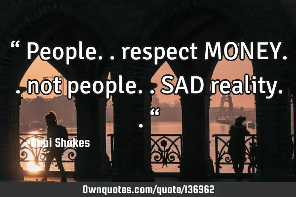 “ People.. respect MONEY.. not people.. SAD reality.. “