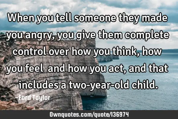 When you tell someone they made you angry, you give them complete control over how you think, how