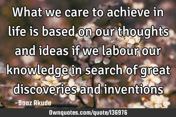 What we care to achieve in life is based on our thoughts and ideas if we labour our knowledge in