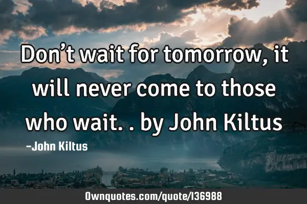 Don’t wait for tomorrow, it will never come to those who wait.. by John K