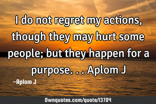 I do not regret my actions, though they may hurt some people; but they happen for a purpose... A