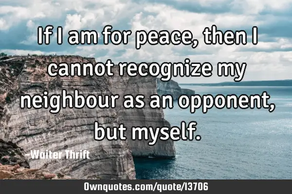 If i am for peace, then i cannot recognize my neighbour as an opponent, but