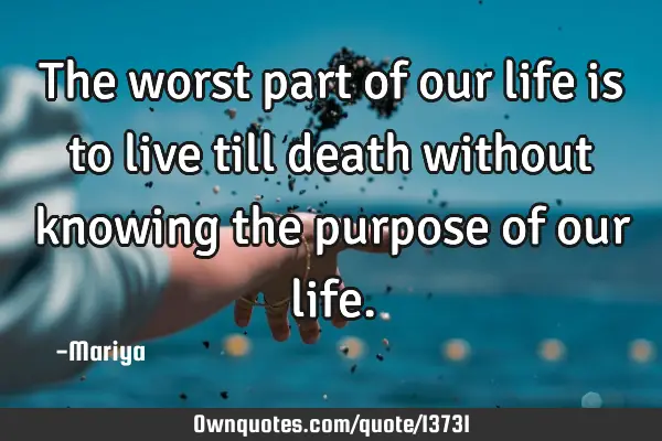 The worst part of our life is to live till death without knowing the purpose of our