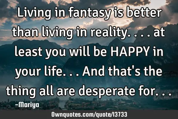 Living in fantasy is better than living in reality.... at least you will be HAPPY in your