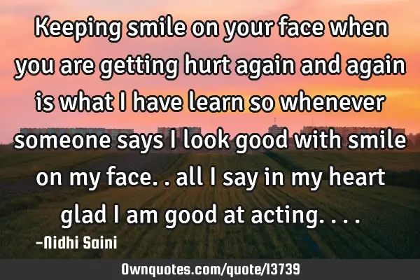 Keeping smile on your face when you are getting hurt again and again is what I have learn so