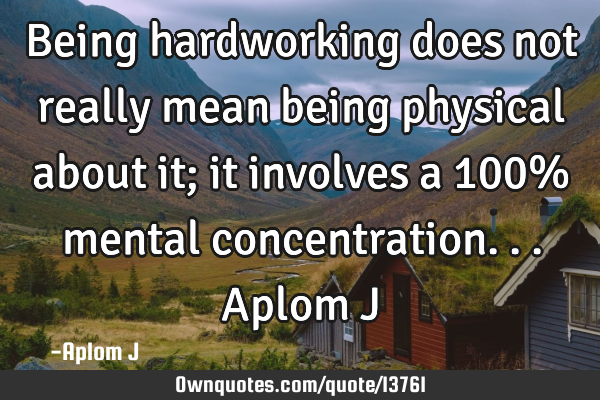 Being hardworking does not really mean being physical about it; it involves a 100% mental