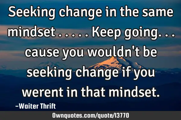 Seeking change in the same mindset .....keep going... cause you wouldn
