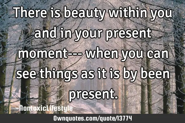There is beauty within you and in your present moment--- when you can see things as it is by been
